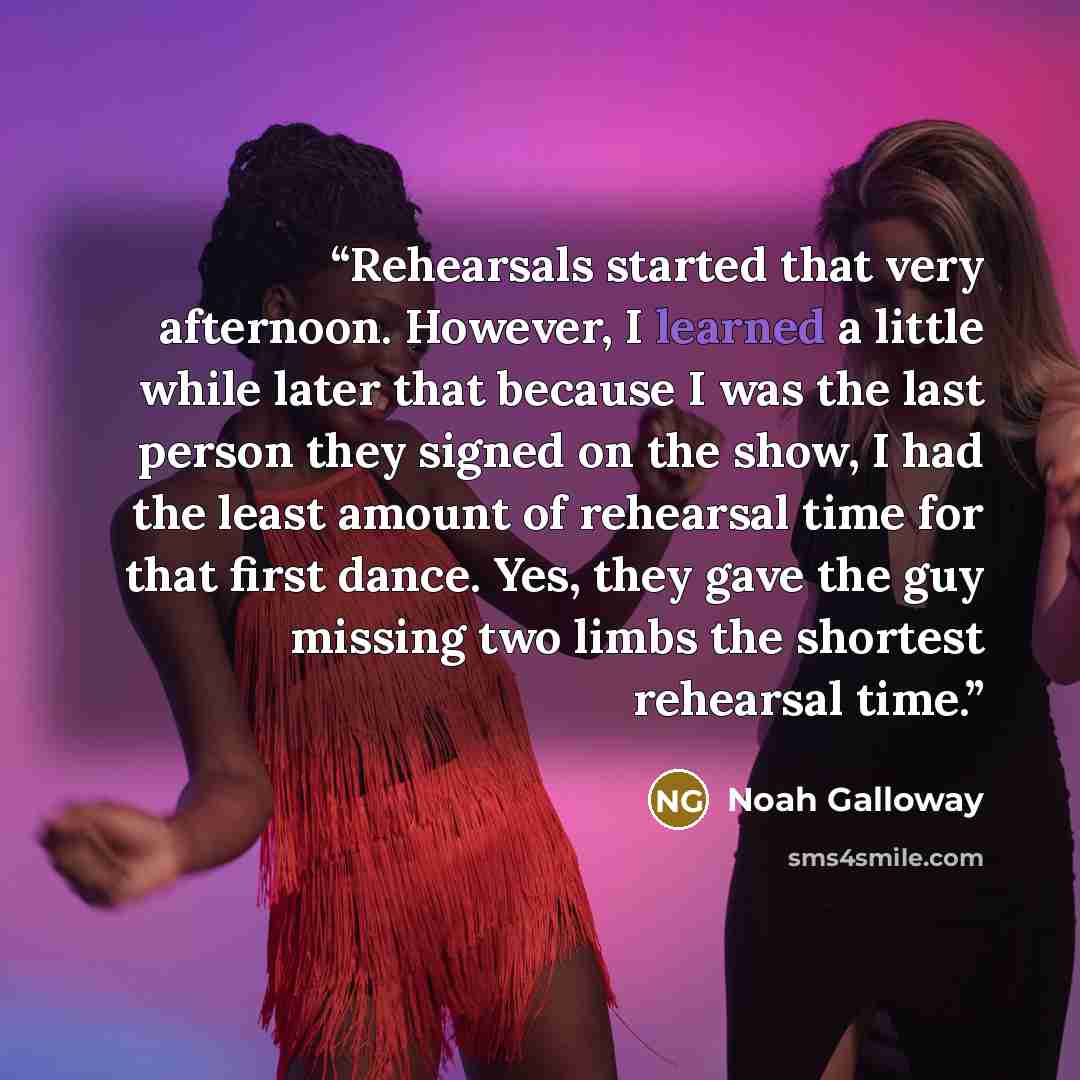“Rehearsals started that very afternoon. However, I learned a little while later that because I was the last person they signed on the show, I had the least amount of rehearsal time for that first dance. Yes, they gave the guy missing two limbs the shortest rehearsal time.” quote by Noah Galloway