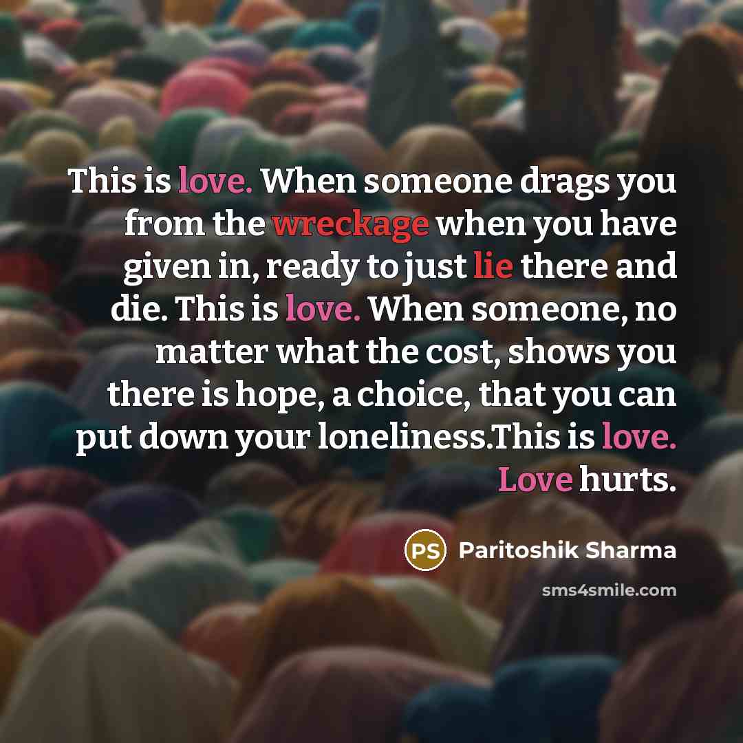 “This is love. When someone drags you from the wreckage when you have given in, ready to just lie there and die. This is love. When someone, no matter what the cost, shows you there is hope, a choice, that you can put down your loneliness.This is love. Love hurts.” quote by Paritoshik Sharma