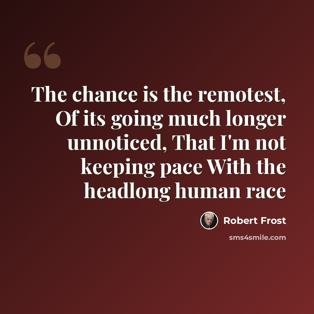 “The chance is the remotest, Of its going much longer unnoticed, That I'm not keeping pace With the headlong human race” quote by Robert Frost