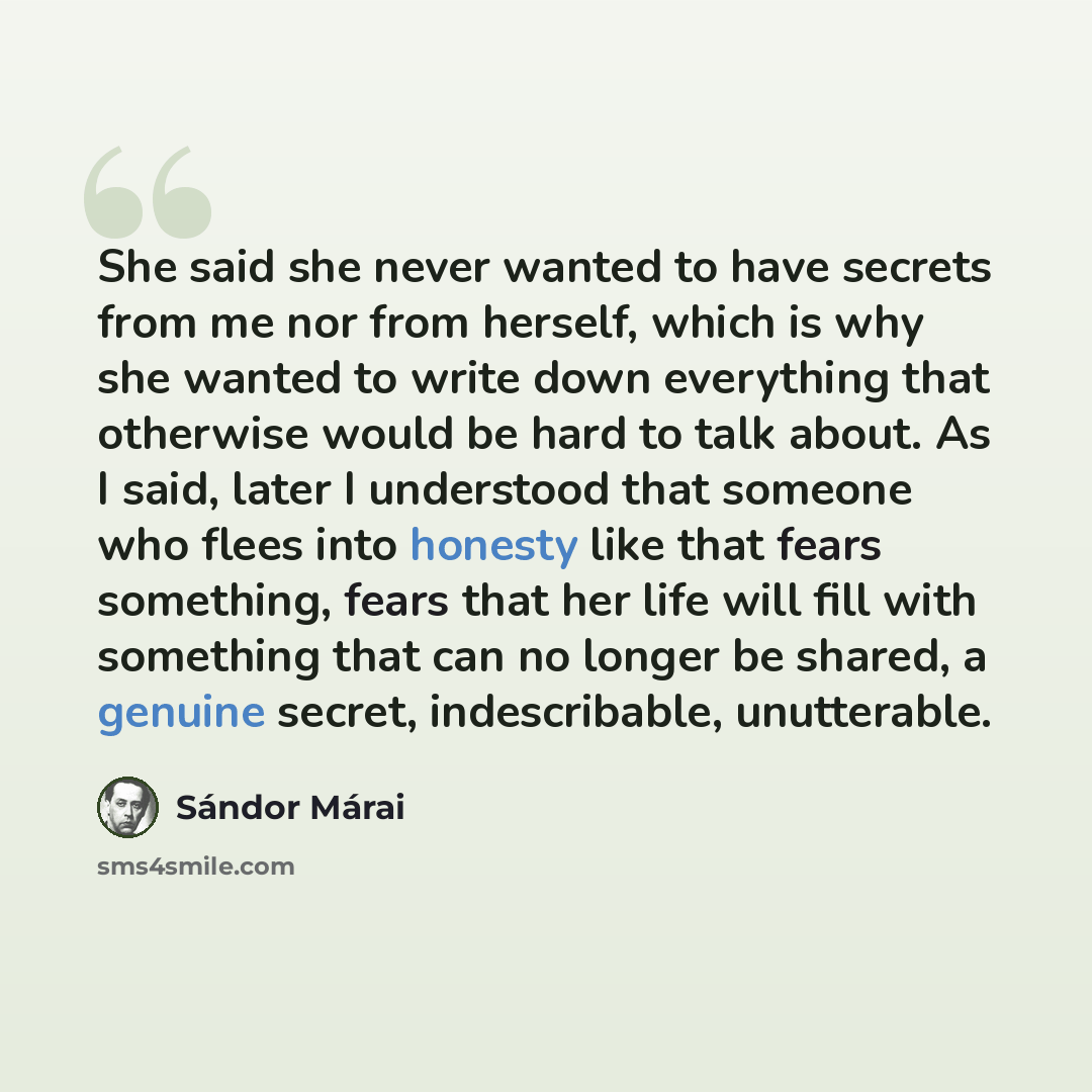 “She said she never wanted to have secrets from me nor from herself, which is why she wanted to write down everything that otherwise would be hard to talk about. As I said, later I understood that someone who flees into honesty like that fears something, fears that her life will fill with something…” quote by Sándor Márai