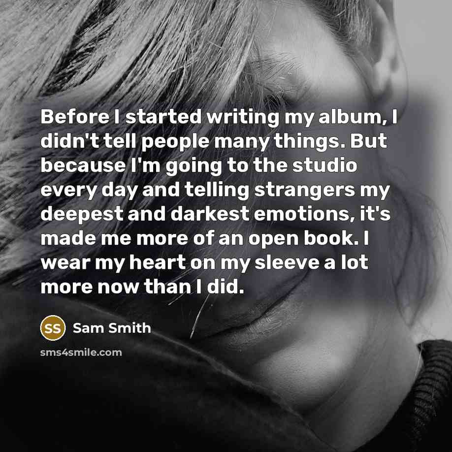 “Before I started writing my album, I didn't tell people many things. But because I'm going to the studio every day and telling strangers my deepest and darkest emotions, it's made me more of an open book. I wear my heart on my sleeve a lot more now than I did.” quote by Sam Smith