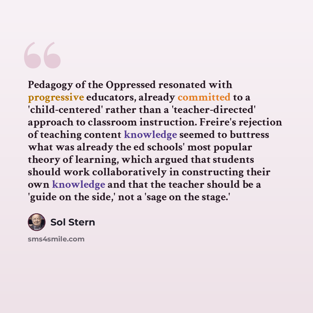 “Pedagogy of the Oppressed resonated with progressive educators, already committed to a 'child-centered' rather than a 'teacher-directed' approach to classroom instruction. Freire's rejection of teaching content knowledge seemed to buttress what was already the ed schools' most popular theory of…” quote by Sol Stern