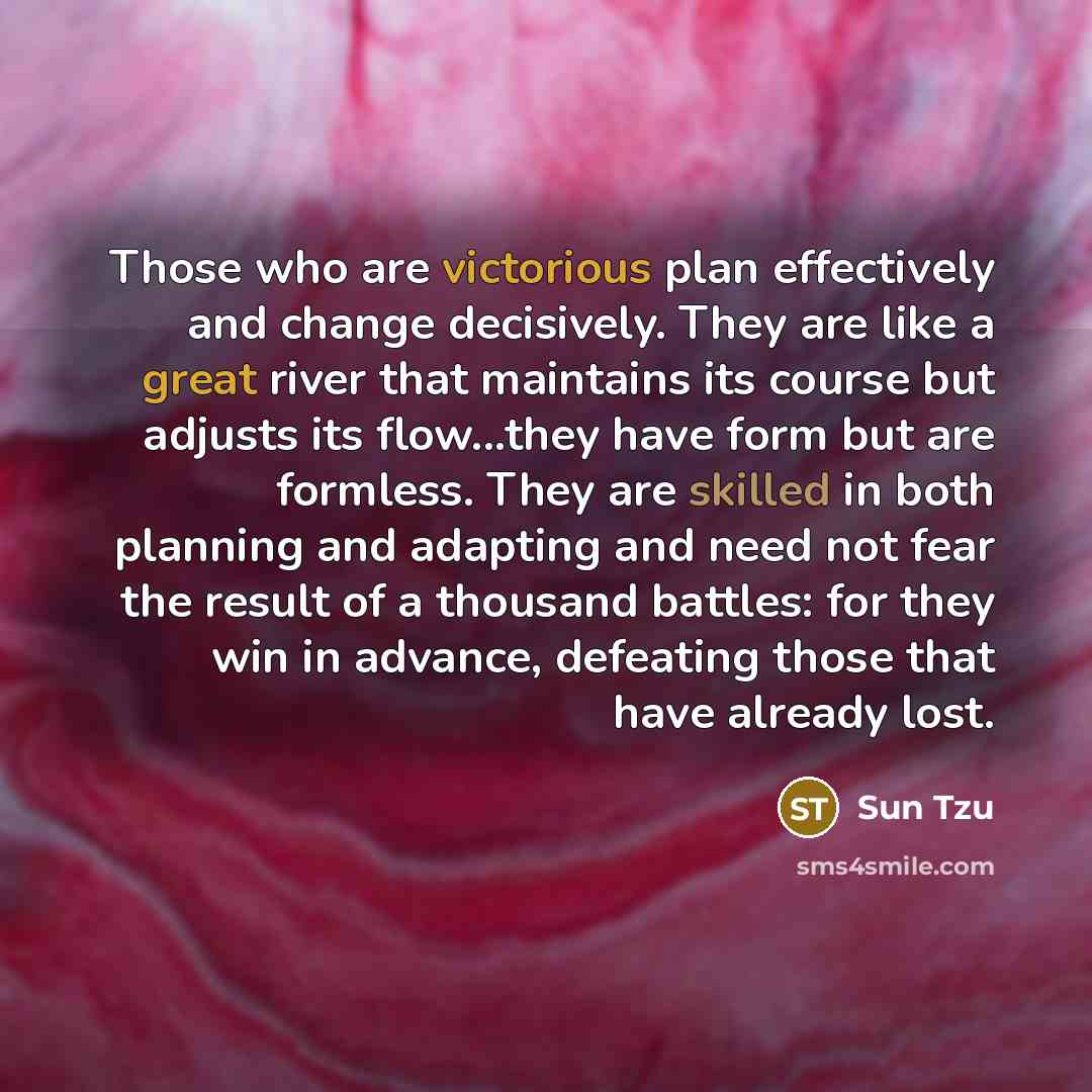 “Those who are victorious plan effectively and change decisively. They are like a great river that maintains its course but adjusts its flow...they have form but are formless. They are skilled in both planning and adapting and need not fear the result of a thousand battles: for they win in advance…” quote by Sun Tzu