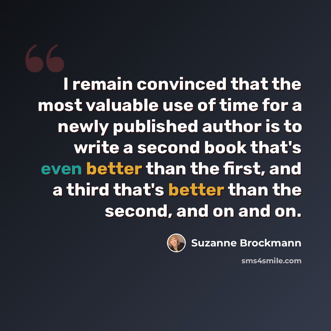 “I remain convinced that the most valuable use of time for a newly published author is to write a second book that's even better than the first, and a third that's better than the second, and on and on.” quote by Suzanne Brockmann