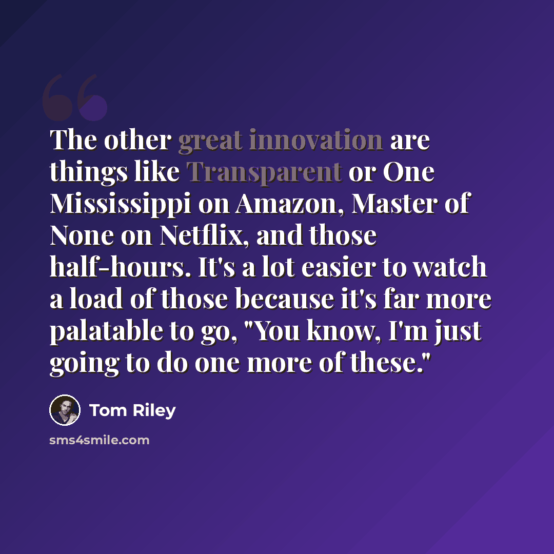 “The other great innovation are things like Transparent or One Mississippi on Amazon, Master of None on Netflix, and those half-hours. It's a lot easier to watch a load of those because it's far more palatable to go, "You know, I'm just going to do one more of these."” quote by Tom Riley