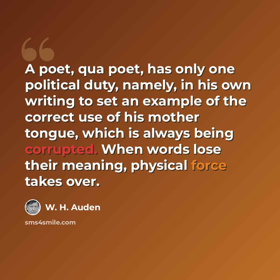 “A poet, qua poet, has only one political duty, namely, in his own writing to set an example of the correct use of his mother tongue, which is always being corrupted. When words lose their meaning, physical force takes over.” quote by W. H. Auden