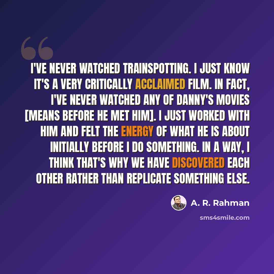“I've never watched Trainspotting. I just know it's a very critically acclaimed film. In fact, I've never watched any of Danny's movies [means before he met him]. I just worked with him and felt the energy of what he is about initially before I do something. In a way, I think that's why we have…” quote by A. R. Rahman