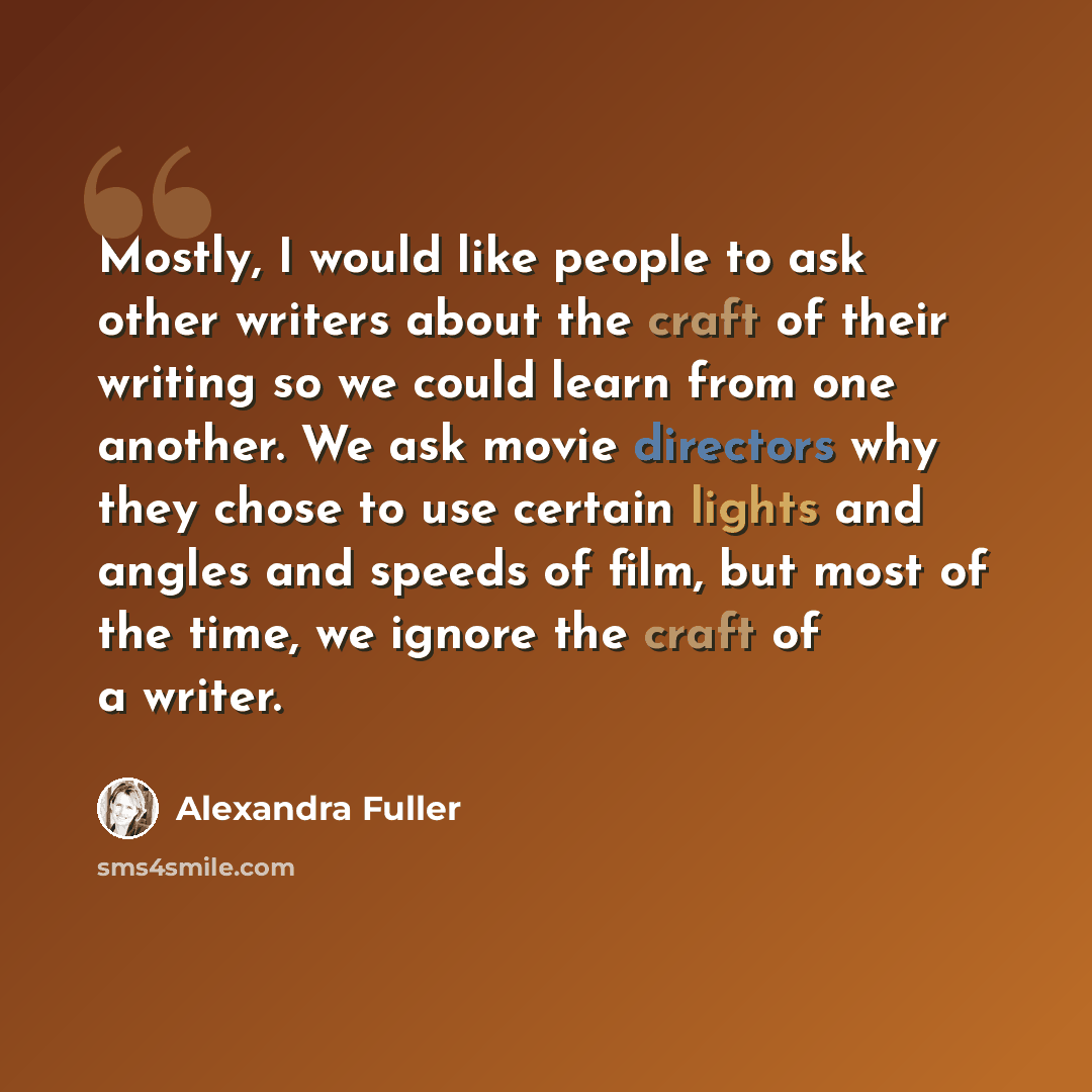 “Mostly, I would like people to ask other writers about the craft of their writing so we could learn from one another. We ask movie directors why they chose to use certain lights and angles and speeds of film, but most of the time, we ignore the craft of a writer.” quote by Alexandra Fuller