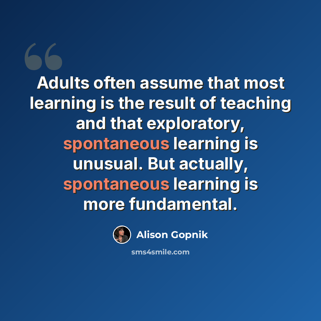 “Adults often assume that most learning is the result of teaching and that exploratory, spontaneous learning is unusual. But actually, spontaneous learning is more fundamental.” quote by Alison Gopnik