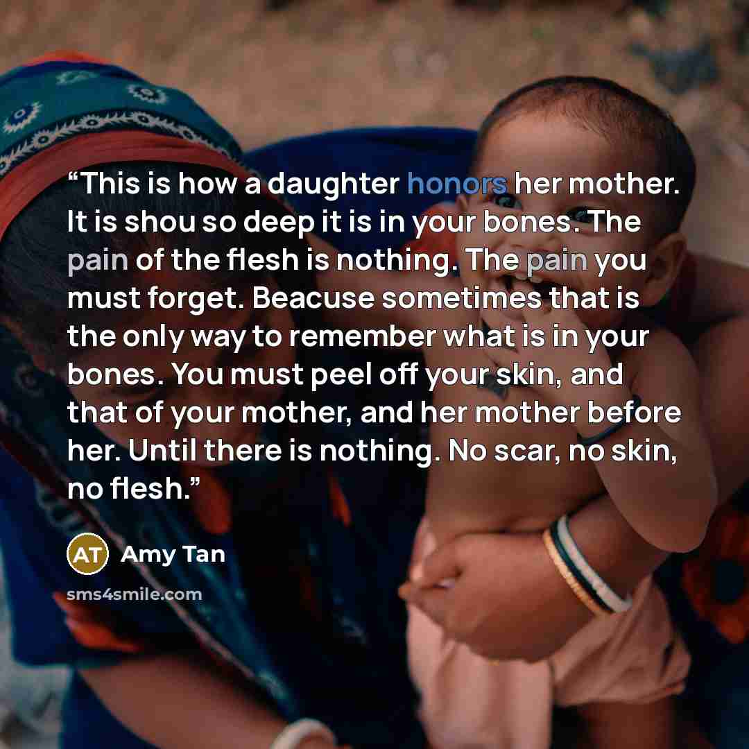 “This is how a daughter honors her mother. It is shou so deep it is in your bones. The pain of the flesh is nothing. The pain you must forget. Beacuse sometimes that is the only way to remember what is in your bones. You must peel off your skin, and that of your mother, and her mother before her…” quote by Amy Tan