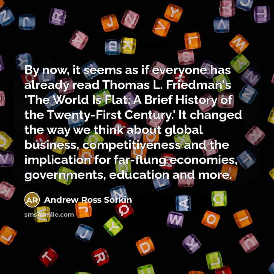 “By now, it seems as if everyone has already read Thomas L. Friedman's 'The World Is Flat: A Brief History of the Twenty-First Century.' It changed the way we think about global business, competitiveness and the implication for far-flung economies, governments, education and more.” quote by Andrew Ross Sorkin