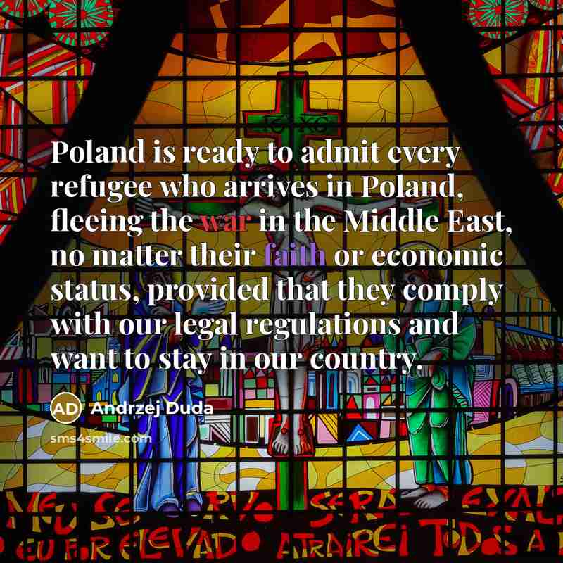 “Poland is ready to admit every refugee who arrives in Poland, fleeing the war in the Middle East, no matter their faith or economic status, provided that they comply with our legal regulations and want to stay in our country.” quote by Andrzej Duda