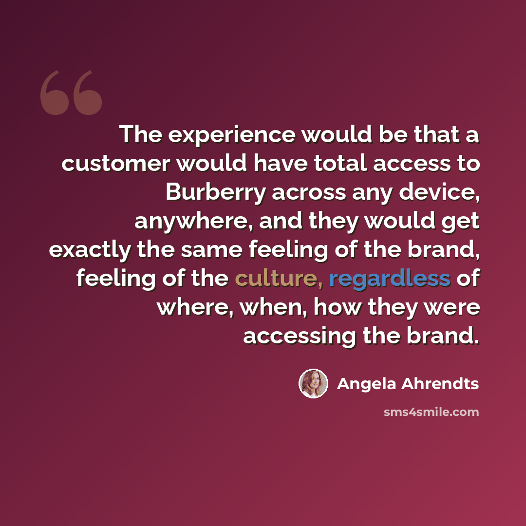 “The experience would be that a customer would have total access to Burberry across any device, anywhere, and they would get exactly the same feeling of the brand, feeling of the culture, regardless of where, when, how they were accessing the brand.” quote by Angela Ahrendts