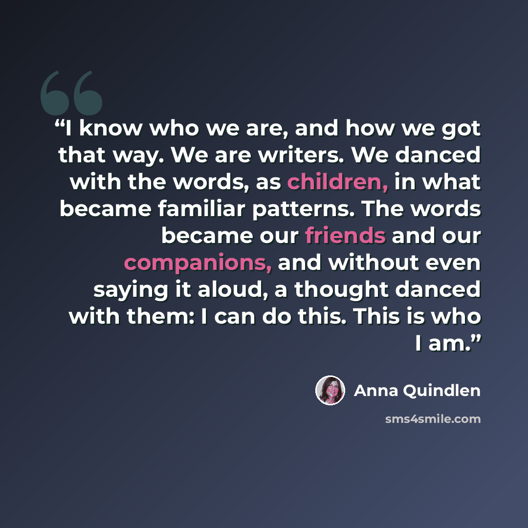 “I know who we are, and how we got that way. We are writers. We danced with the words, as children, in what became familiar patterns. The words became our friends and our companions, and without even saying it aloud, a thought danced with them: I can do this. This is who I am.” quote by Anna Quindlen