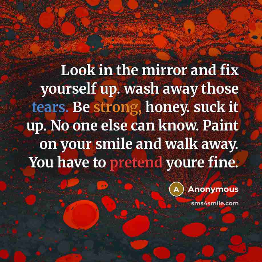 “Look in the mirror and fix yourself up. wash away those tears. Be strong, honey. suck it up. No one else can know. Paint on your smile and walk away. You have to pretend youre fine.” quote by Anonymous