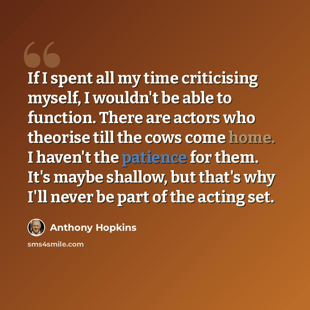 “If I spent all my time criticising myself, I wouldn't be able to function. There are actors who theorise till the cows come home. I haven't the patience for them. It's maybe shallow, but that's why I'll never be part of the acting set.” quote by Anthony Hopkins