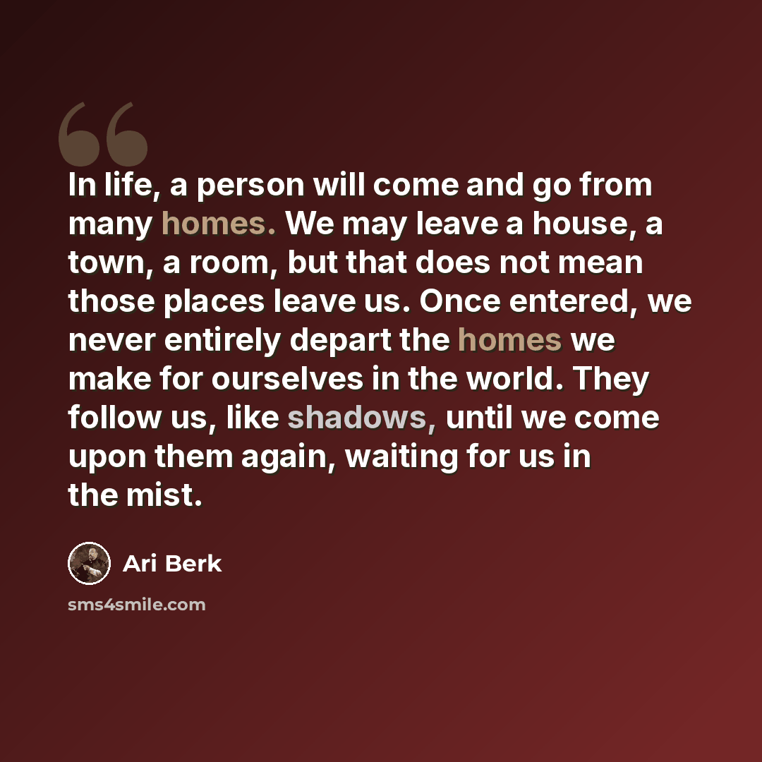 “In life, a person will come and go from many homes. We may leave a house, a town, a room, but that does not mean those places leave us. Once entered, we never entirely depart the homes we make for ourselves in the world. They follow us, like shadows, until we come upon them again, waiting for us…” quote by Ari Berk