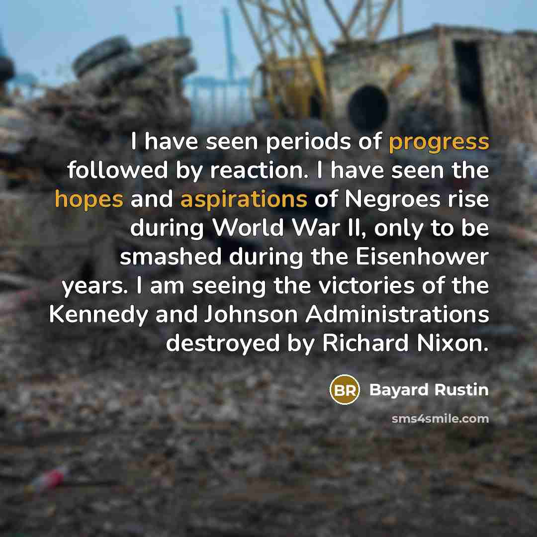 “I have seen periods of progress followed by reaction. I have seen the hopes and aspirations of Negroes rise during World War II, only to be smashed during the Eisenhower years. I am seeing the victories of the Kennedy and Johnson Administrations destroyed by Richard Nixon.” quote by Bayard Rustin