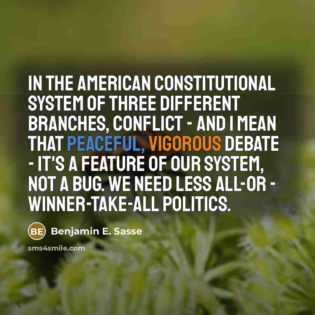 “In the American constitutional system of three different branches, conflict - and I mean that peaceful, vigorous debate - it's a feature of our system, not a bug. We need less all-or - winner-take-all politics.” quote by Benjamin E. Sasse