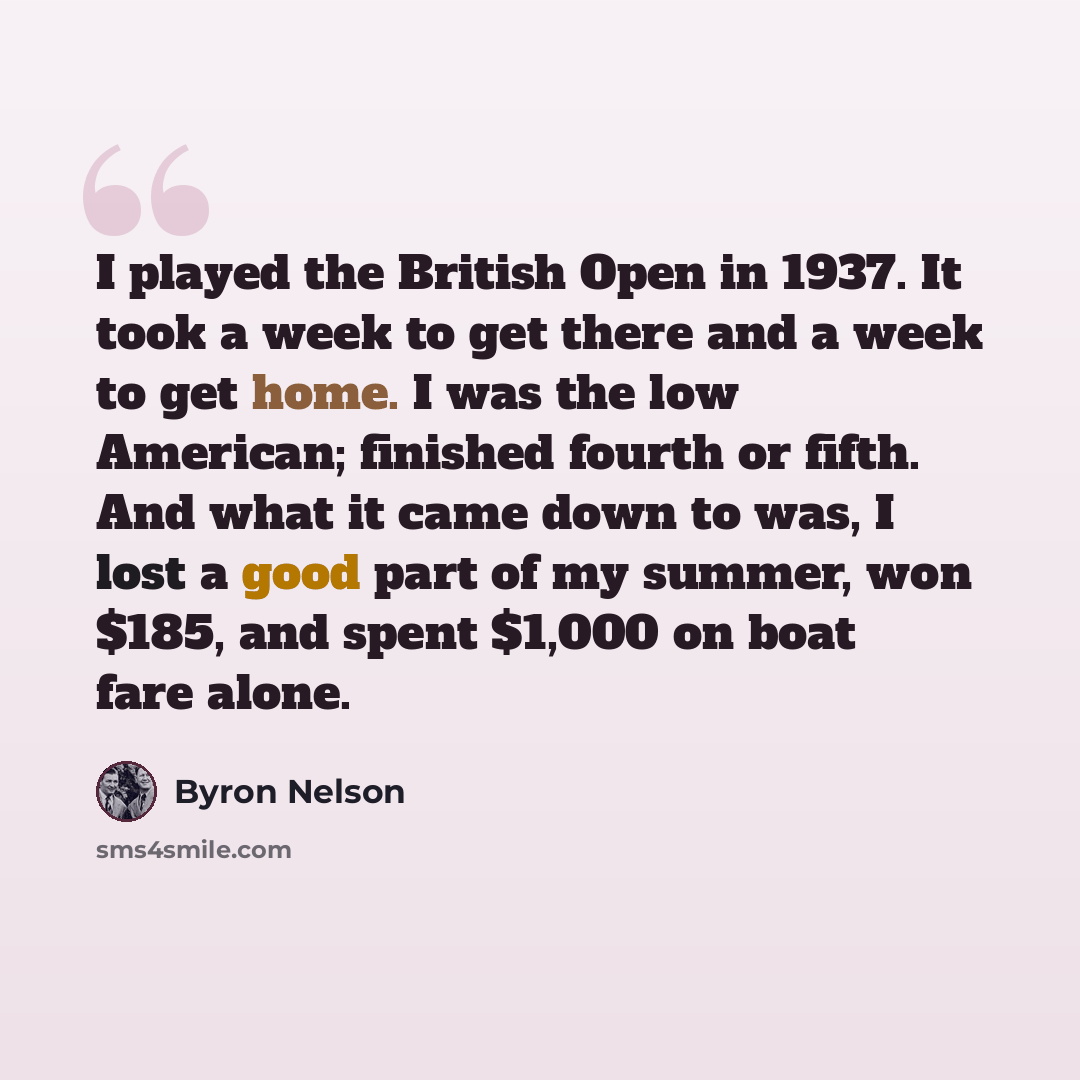 “I played the British Open in 1937. It took a week to get there and a week to get home. I was the low American; finished fourth or fifth. And what it came down to was, I lost a good part of my summer, won $185, and spent $1,000 on boat fare alone.” quote by Byron Nelson