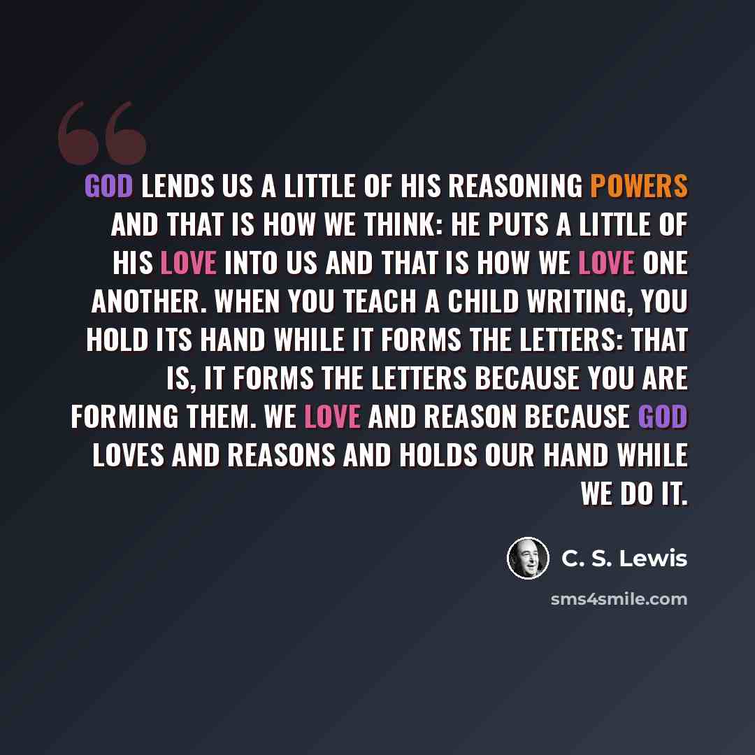 “God lends us a little of His reasoning powers and that is how we think: He puts a little of His love into us and that is how we love one another. When you teach a child writing, you hold its hand while it forms the letters: that is, it forms the letters because you are forming them. We love and…” quote by C. S. Lewis