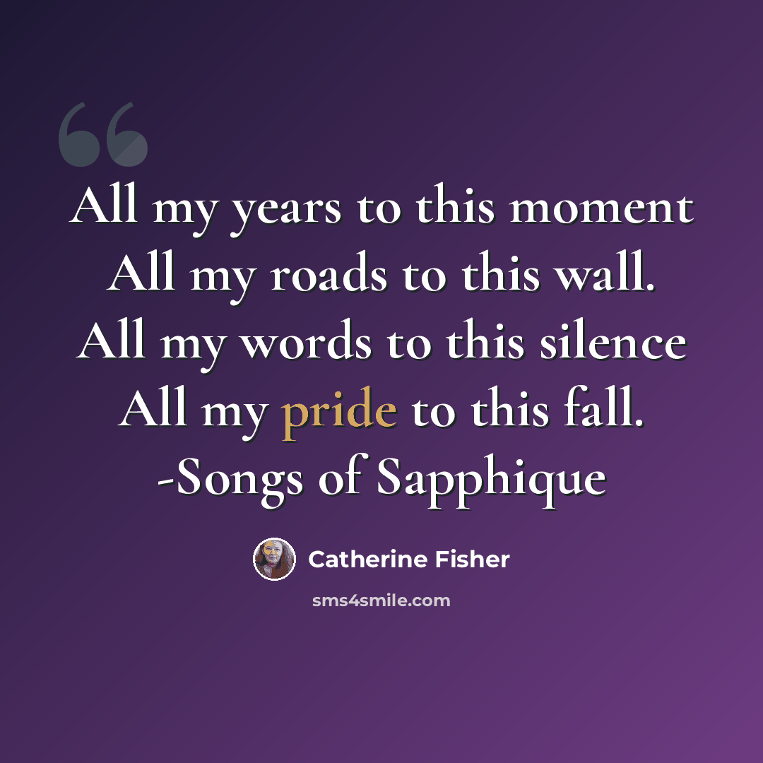 “All my years to this moment All my roads to this wall. All my words to this silence All my pride to this fall. -Songs of Sapphique” quote by Catherine Fisher