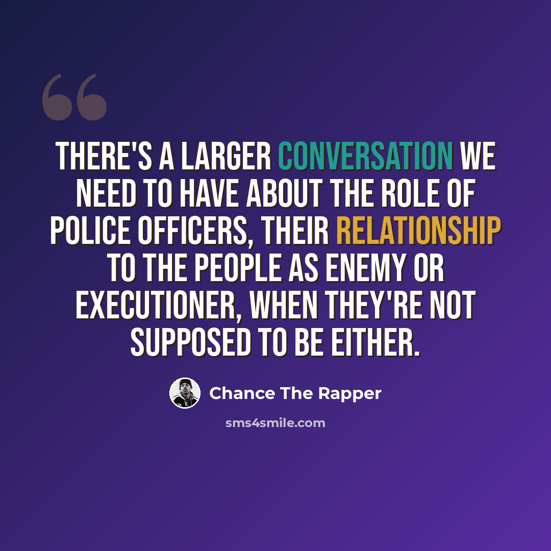 “There's a larger conversation we need to have about the role of police officers, their relationship to the people as enemy or executioner, when they're not supposed to be either.” quote by Chance The Rapper