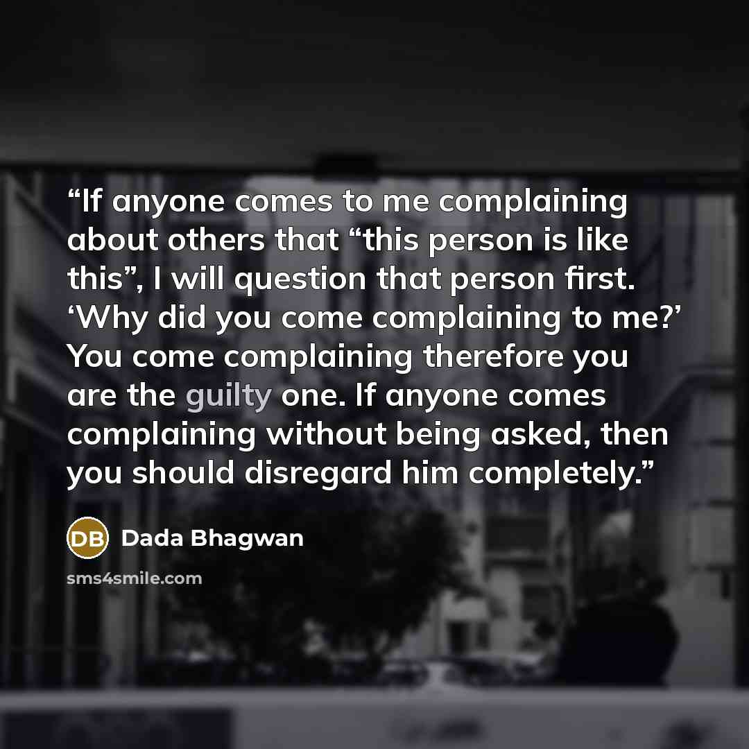 “If anyone comes to me complaining about others that “this person is like this”, I will question that person first. ‘Why did you come complaining to me?’ You come complaining therefore you are the guilty one. If anyone comes complaining without being asked, then you should disregard him completely.” quote by Dada Bhagwan
