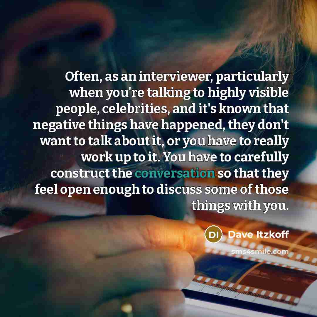 “Often, as an interviewer, particularly when you're talking to highly visible people, celebrities, and it's known that negative things have happened, they don't want to talk about it, or you have to really work up to it. You have to carefully construct the conversation so that they feel open enough…” quote by Dave Itzkoff