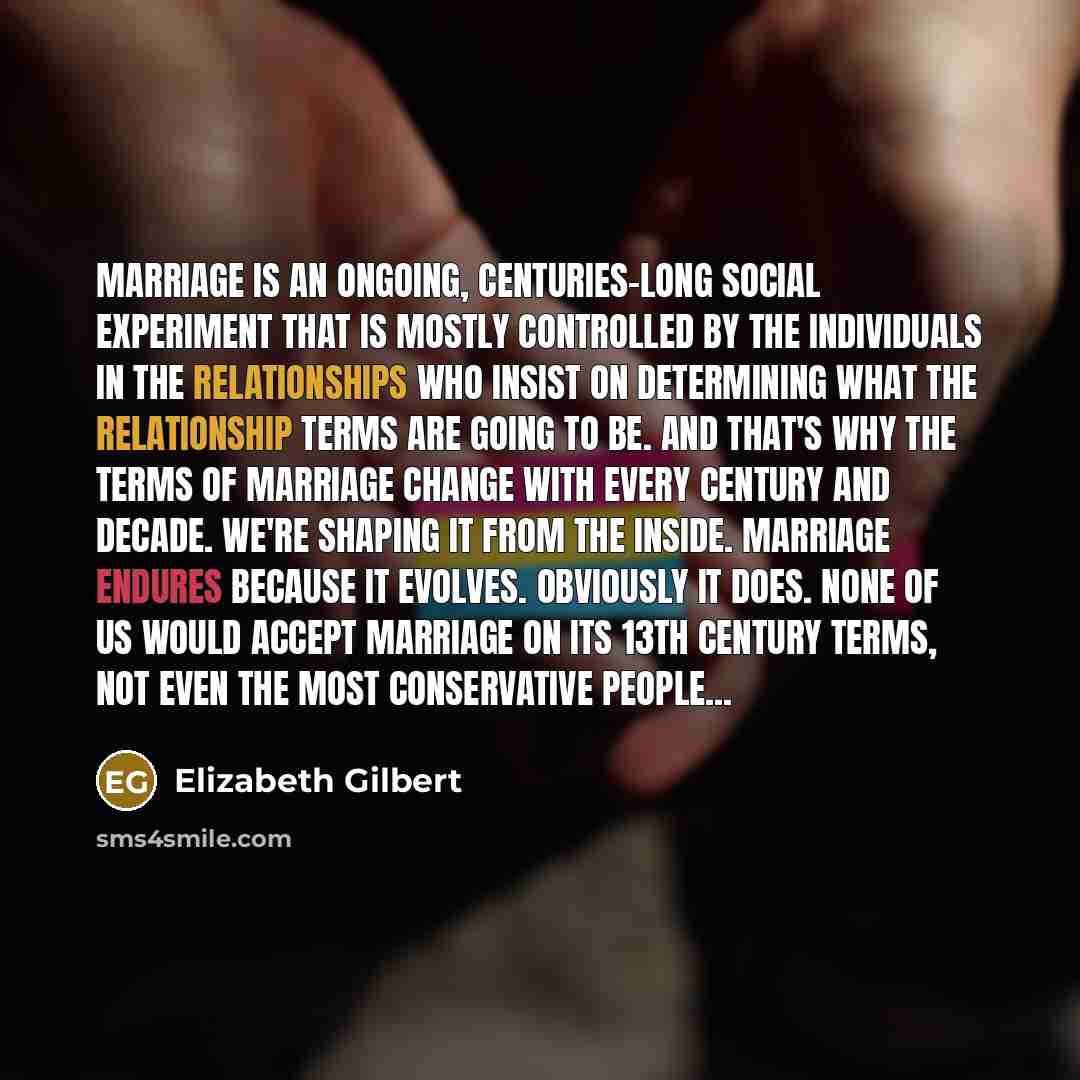 “Marriage is an ongoing, centuries-long social experiment that is mostly controlled by the individuals in the relationships who insist on determining what the relationship terms are going to be. And that's why the terms of marriage change with every century and decade. We're shaping it from the…” quote by Elizabeth Gilbert