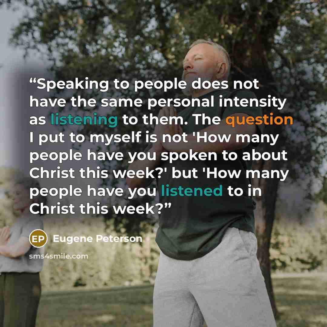 “Speaking to people does not have the same personal intensity as listening to them. The question I put to myself is not 'How many people have you spoken to about Christ this week?' but 'How many people have you listened to in Christ this week?” quote by Eugene Peterson