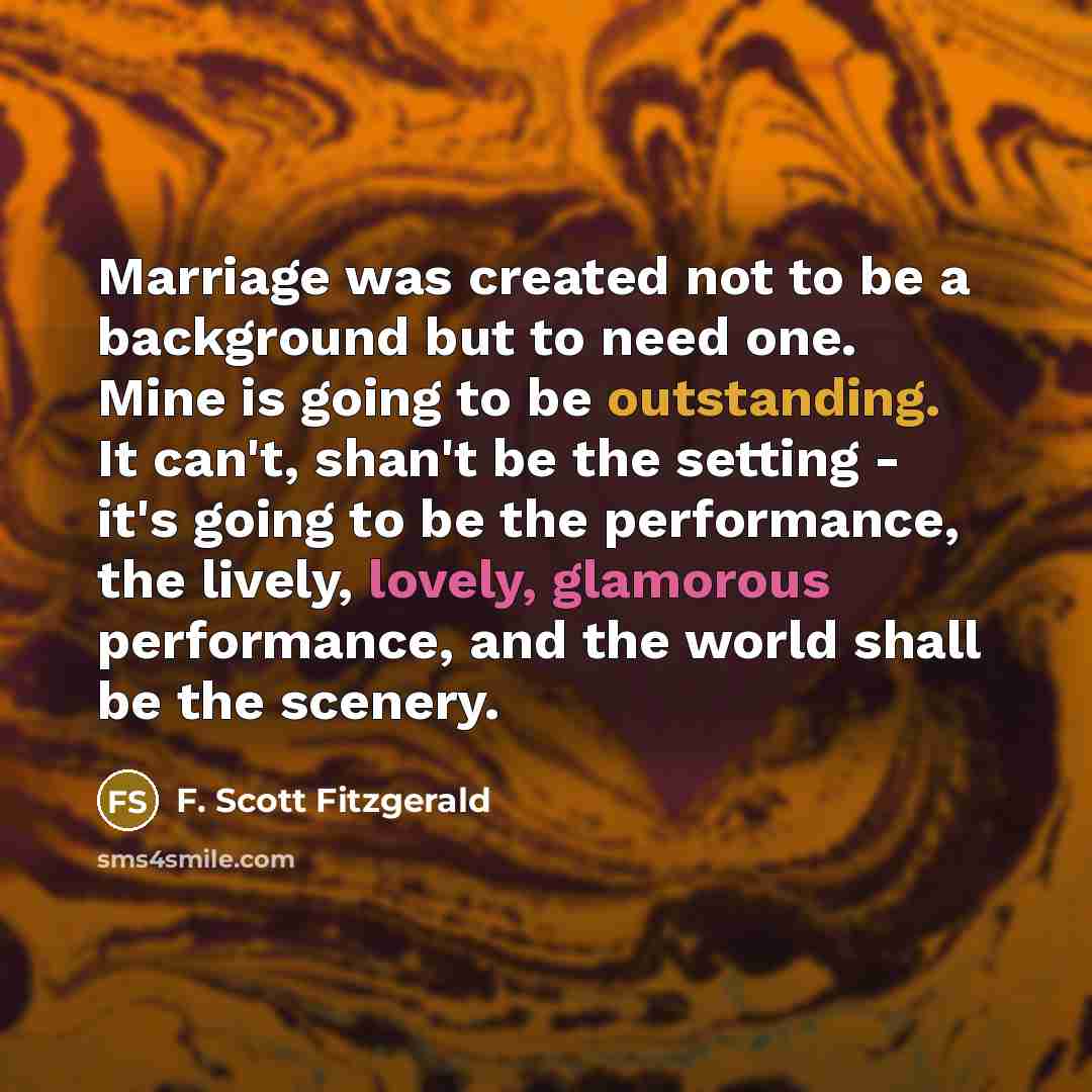 “Marriage was created not to be a background but to need one. Mine is going to be outstanding. It can't, shan't be the setting - it's going to be the performance, the lively, lovely, glamorous performance, and the world shall be the scenery.” quote by F. Scott Fitzgerald