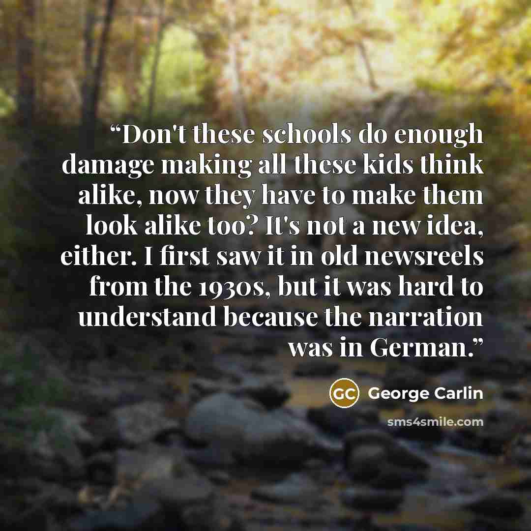 “Don't these schools do enough damage making all these kids think alike, now they have to make them look alike too? It's not a new idea, either. I first saw it in old newsreels from the 1930s, but it was hard to understand because the narration was in German.” quote by George Carlin