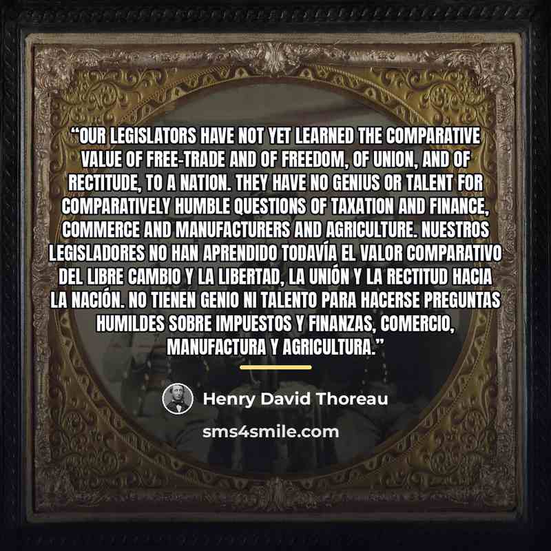 “Our legislators have not yet learned the comparative value of free-trade and of freedom, of union, and of rectitude, to a nation. They have no genius or talent for comparatively humble questions of taxation and finance, commerce and manufacturers and agriculture. Nuestros legisladores no han…” quote by Henry David Thoreau