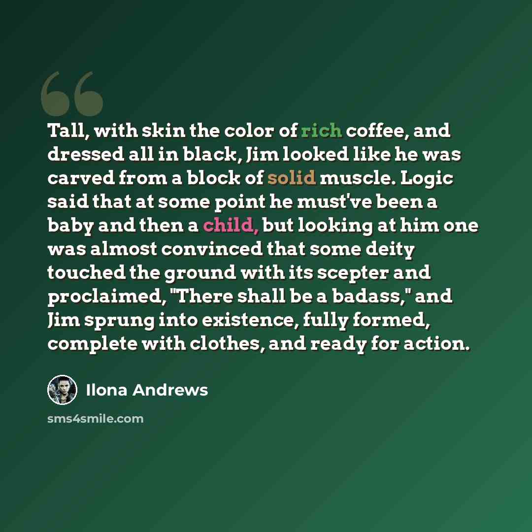 “Tall, with skin the color of rich coffee, and dressed all in black, Jim looked like he was carved from a block of solid muscle. Logic said that at some point he must've been a baby and then a child, but looking at him one was almost convinced that some deity touched the ground with its scepter and…” quote by Ilona Andrews