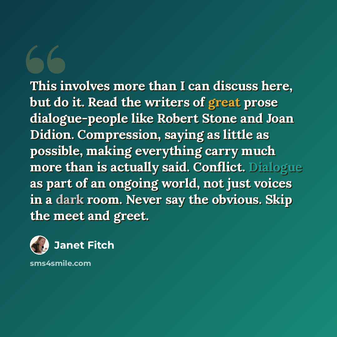 “This involves more than I can discuss here, but do it. Read the writers of great prose dialogue-people like Robert Stone and Joan Didion. Compression, saying as little as possible, making everything carry much more than is actually said. Conflict. Dialogue as part of an ongoing world, not just…” quote by Janet Fitch
