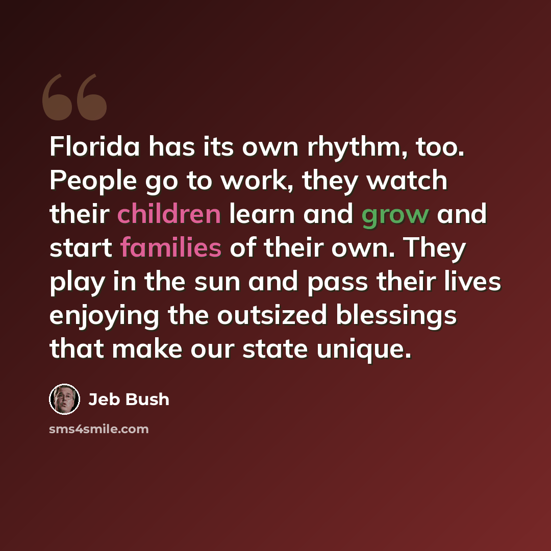 “Florida has its own rhythm, too. People go to work, they watch their children learn and grow and start families of their own. They play in the sun and pass their lives enjoying the outsized blessings that make our state unique.” quote by Jeb Bush