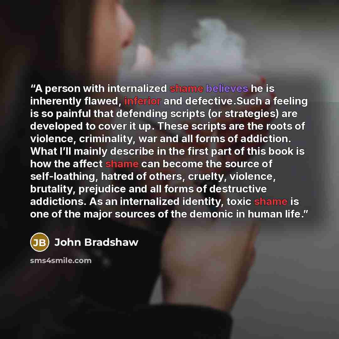 “A person with internalized shame believes he is inherently flawed, inferior and defective.Such a feeling is so painful that defending scripts (or strategies) are developed to cover it up. These scripts are the roots of violence, criminality, war and all forms of addiction. What I’ll mainly…” quote by John Bradshaw