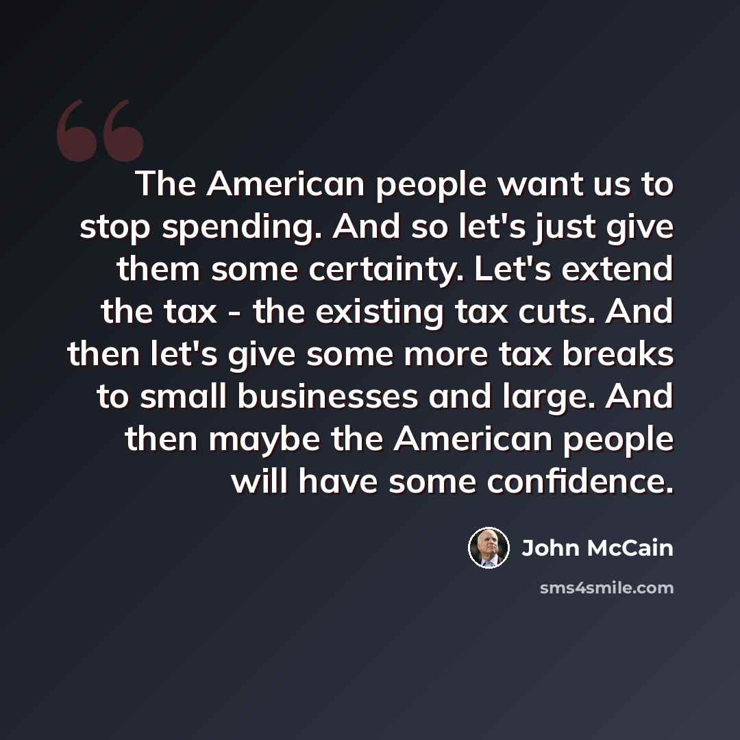 “The American people want us to stop spending. And so let's just give them some certainty. Let's extend the tax - the existing tax cuts. And then let's give some more tax breaks to small businesses and large. And then maybe the American people will have some confidence.” quote by John McCain