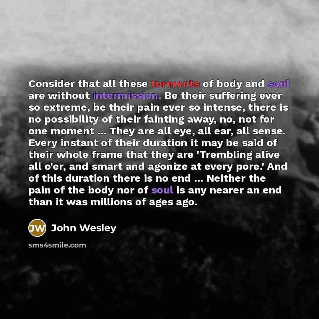 “Consider that all these torments of body and soul are without intermission. Be their suffering ever so extreme, be their pain ever so intense, there is no possibility of their fainting away, no, not for one moment ... They are all eye, all ear, all sense. Every instant of their duration it may be…” quote by John Wesley