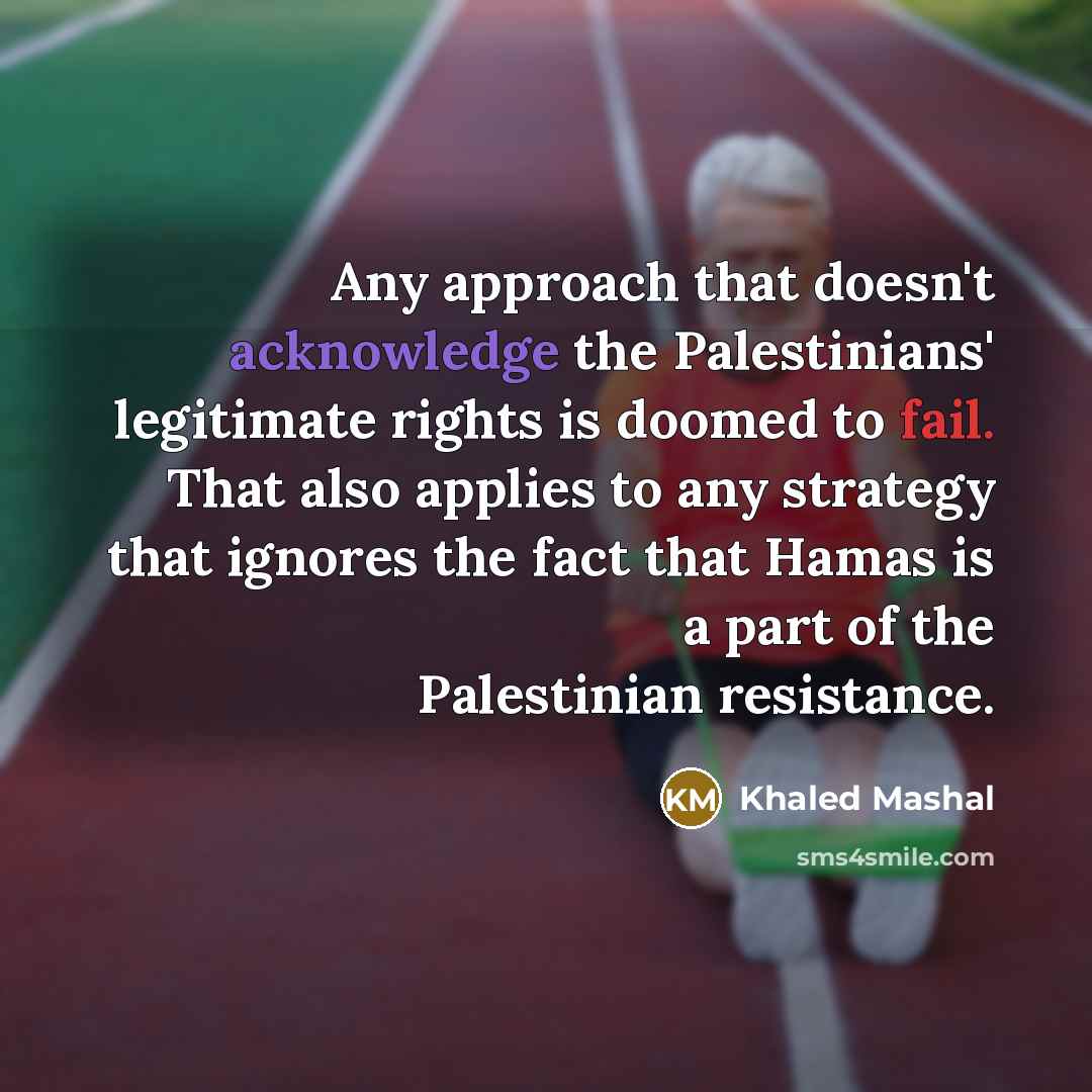 “Any approach that doesn't acknowledge the Palestinians' legitimate rights is doomed to fail. That also applies to any strategy that ignores the fact that Hamas is a part of the Palestinian resistance.” quote by Khaled Mashal