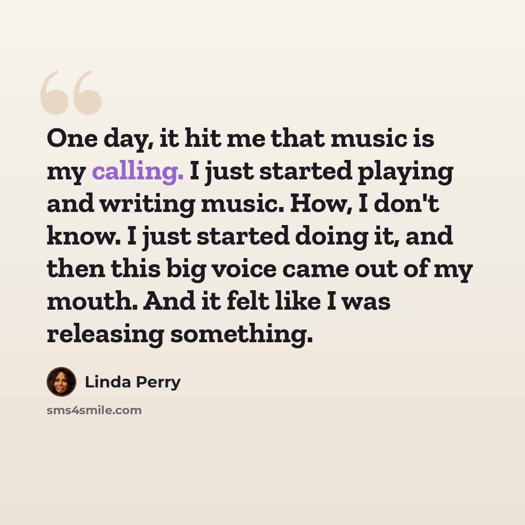 “One day, it hit me that music is my calling. I just started playing and writing music. How, I don't know. I just started doing it, and then this big voice came out of my mouth. And it felt like I was releasing something.” quote by Linda Perry