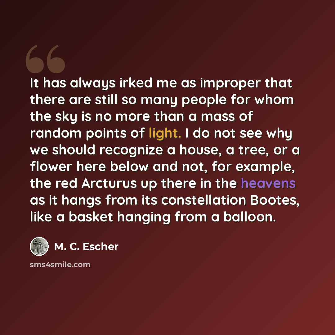 “It has always irked me as improper that there are still so many people for whom the sky is no more than a mass of random points of light. I do not see why we should recognize a house, a tree, or a flower here below and not, for example, the red Arcturus up there in the heavens as it hangs from its…” quote by M. C. Escher