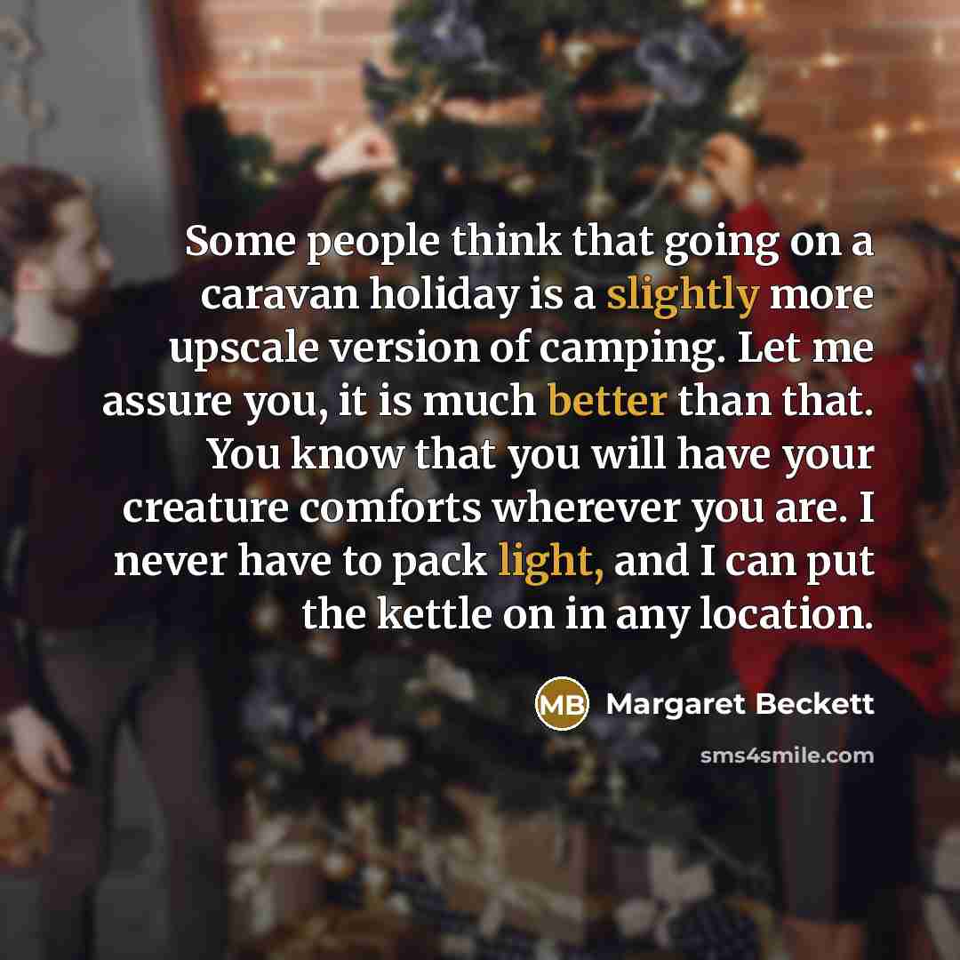 “Some people think that going on a caravan holiday is a slightly more upscale version of camping. Let me assure you, it is much better than that. You know that you will have your creature comforts wherever you are. I never have to pack light, and I can put the kettle on in any location.” quote by Margaret Beckett