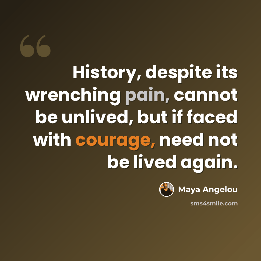“History, despite its wrenching pain, cannot be unlived, but if faced with courage, need not be lived again.” quote by Maya Angelou