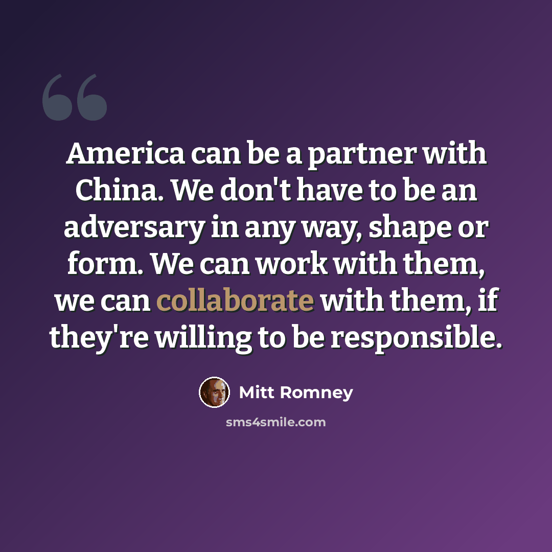 “America can be a partner with China. We don't have to be an adversary in any way, shape or form. We can work with them, we can collaborate with them, if they're willing to be responsible.” quote by Mitt Romney