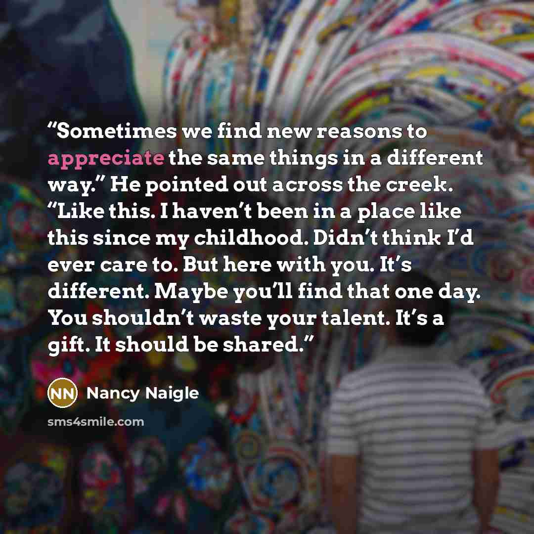 “Sometimes we find new reasons to appreciate the same things in a different way.” He pointed out across the creek. “Like this. I haven’t been in a place like this since my childhood. Didn’t think I’d ever care to. But here with you. It’s different. Maybe you’ll find that one day. You shouldn’t…” quote by Nancy Naigle