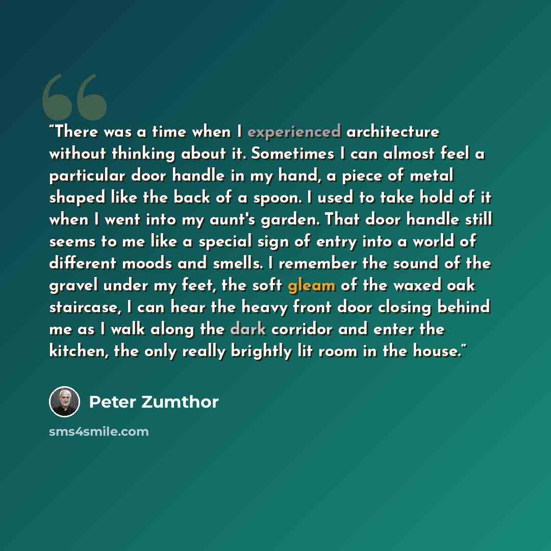 “There was a time when I experienced architecture without thinking about it. Sometimes I can almost feel a particular door handle in my hand, a piece of metal shaped like the back of a spoon. I used to take hold of it when I went into my aunt's garden. That door handle still seems to me like a…” quote by Peter Zumthor