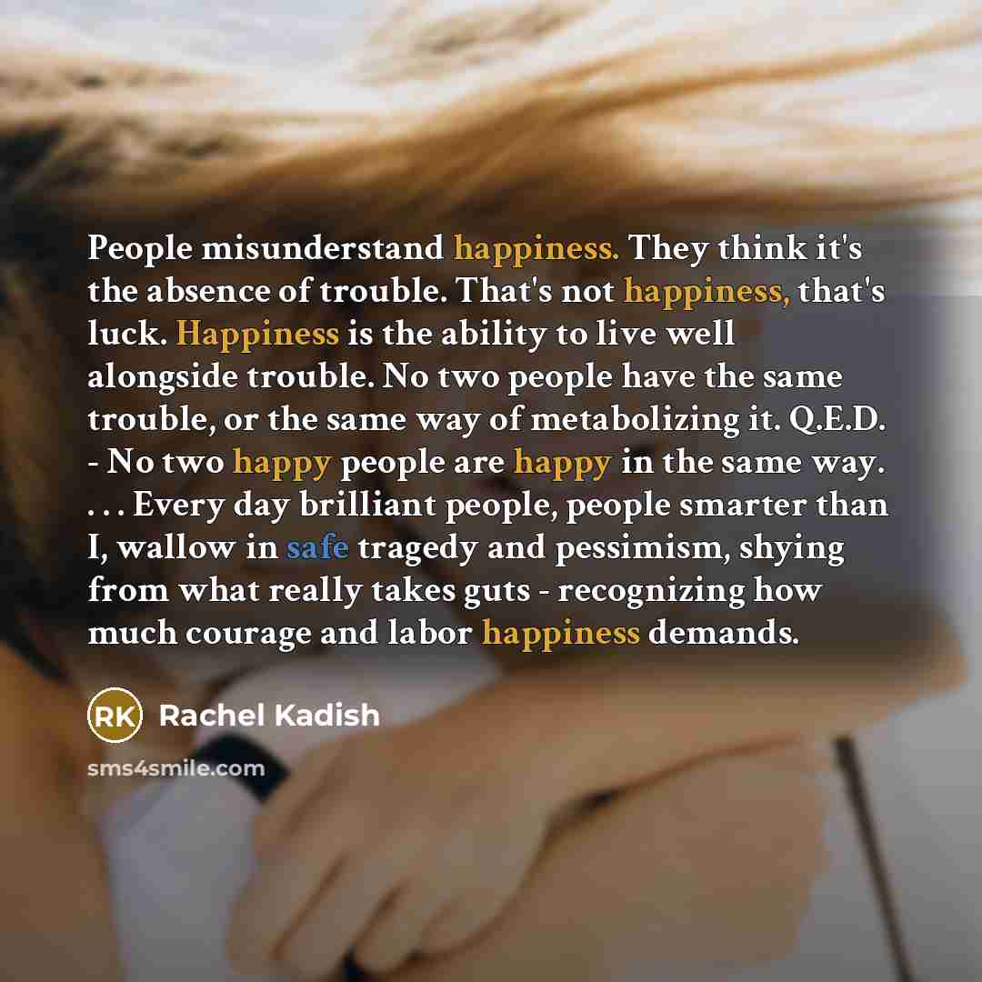 “People misunderstand happiness. They think it's the absence of trouble. That's not happiness, that's luck. Happiness is the ability to live well alongside trouble. No two people have the same trouble, or the same way of metabolizing it. Q.E.D. - No two happy people are happy in the same way…” quote by Rachel Kadish