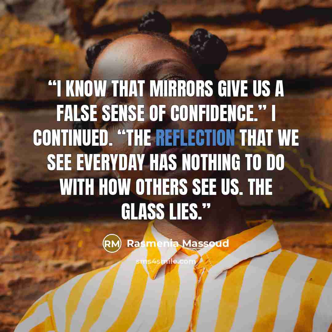 “I know that mirrors give us a false sense of confidence.” I continued. “The reflection that we see everyday has nothing to do with how others see us. The glass lies.” quote by Rasmenia Massoud